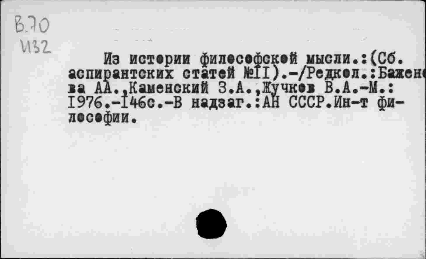 ﻿6.10
Из истерии филесефскей мысли.:(Об. аспирантских статей №11).-/Редкел.:Бахен1 за АА.,Каменский 3.А.,Жучке! В.А.-М.: 1976.-146с.-В надзаг.:АН СССР.Ин-т фи-лосефии.